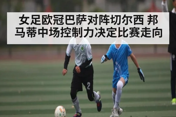 女足欧冠巴萨对阵切尔西 邦马蒂中场控制力决定比赛走向（kaiyun）
