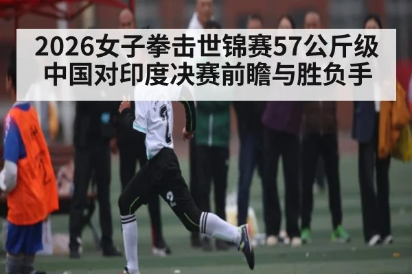 2026女子拳击世锦赛57公斤级中国对印度决赛前瞻与胜负手(kaiyun)